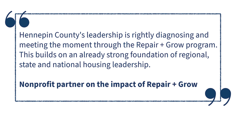 Hennepin County's leadership in rightly diagnosing and meeting the moment through the Repair and Growth program. This builds on an already strong foundation of regional, state and national housing leadership. Nonprofit partner on the impact of repair and grow